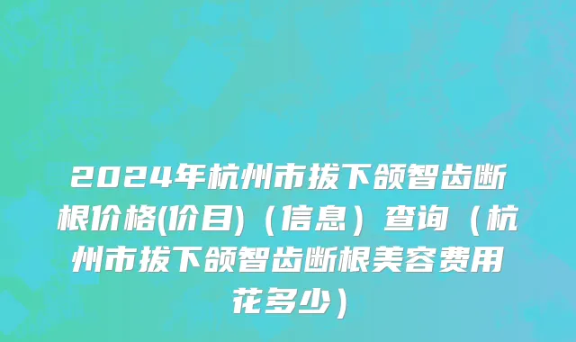2024年杭州市拔下颌智齿断根价格(价目)（信息）查询（杭州市拔下颌智齿断根美容费用花多少）