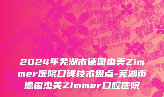 2024年芜湖市德国杰美Zimmer医院口碑技术盘点-芜湖市德国杰美Zimmer口腔医院