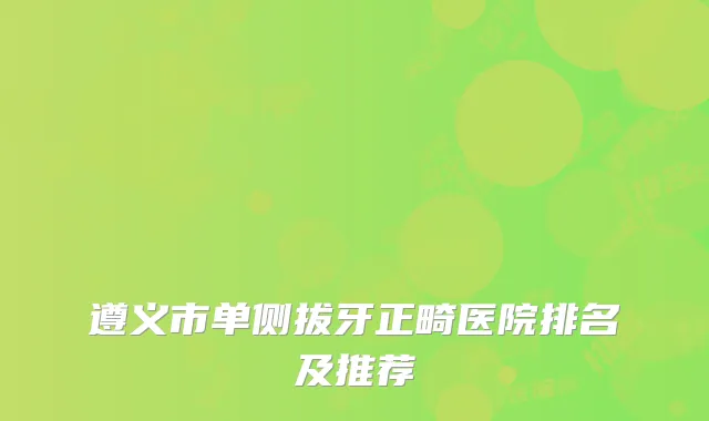 遵义市单侧拔牙正畸医院排名及推荐
