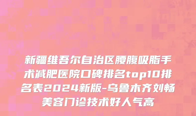 新疆维吾尔自治区腰腹吸脂手术减肥医院口碑排名top10排名表2024新版-乌鲁木齐刘畅美容门诊技术好人气高