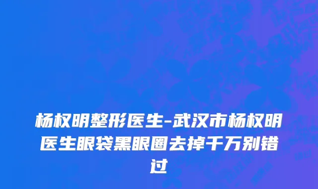 杨权明整形医生-武汉市杨权明医生眼袋黑眼圈去掉千万别错过