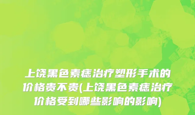 上饶黑色素痣治疗塑形手术的价格贵不贵(上饶黑色素痣治疗价格受到哪些影响的影响)