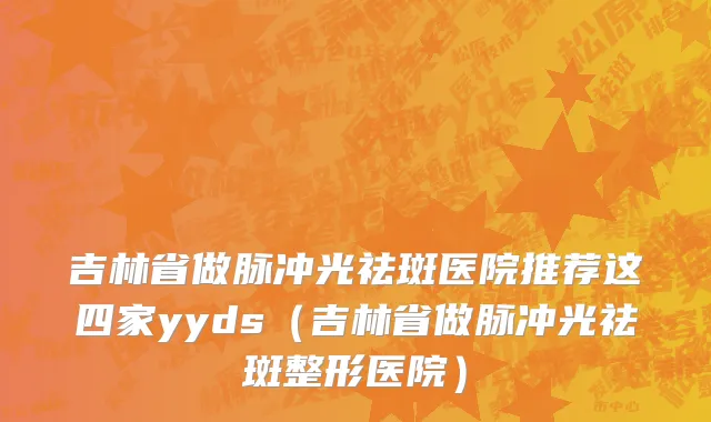 吉林省做脉冲光祛斑医院推荐这四家yyds（吉林省做脉冲光祛斑整形医院）