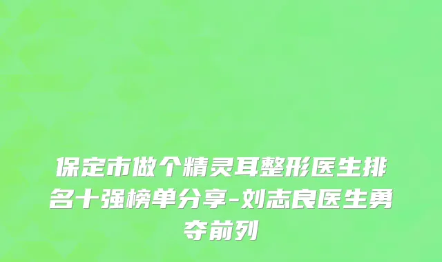 保定市做个精灵耳整形医生排名十强榜单分享-刘志良医生勇夺前列
