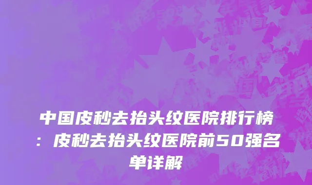中国皮秒去抬头纹医院排行榜：皮秒去抬头纹医院前50强名单详解