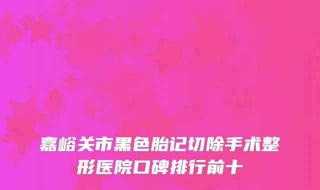 嘉峪关市黑色胎记切除手术整形医院口碑排行前十