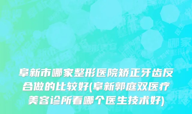 阜新市哪家整形医院矫正牙齿反合做的比较好(阜新郭庭双医疗美容诊所看哪个医生技术好)