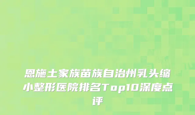 恩施土家族苗族自治州乳头缩小整形医院排名Top10深度点评