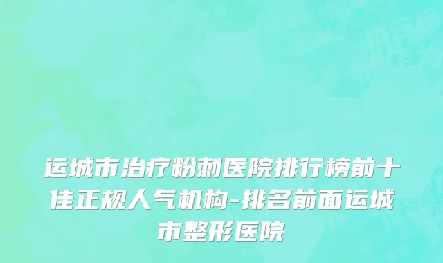 运城市治疗粉刺医院排行榜前十佳正规人气机构-排名前面运城市整形医院