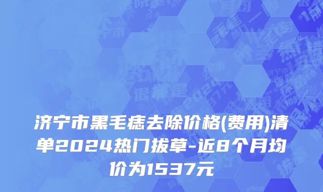 济宁市黑毛痣去除价格(费用)清单2024热门拔草-近8个月均价为1537元