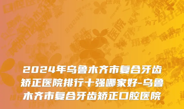 2024年乌鲁木齐市复合牙齿矫正医院排行十强哪家好-乌鲁木齐市复合牙齿矫正口腔医院