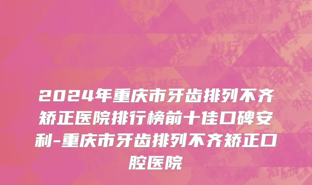 2024年重庆市牙齿排列不齐矫正医院排行榜前十佳口碑安利-重庆市牙齿排列不齐矫正口腔医院