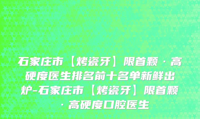 石家庄市【烤瓷牙】限首颗·高硬度医生排名前十名单新鲜出炉-石家庄市【烤瓷牙】限首颗·高硬度口腔医生