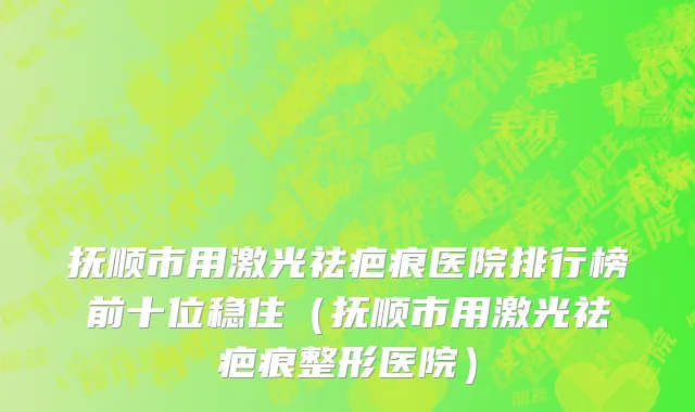 抚顺市用激光祛疤痕医院排行榜前十位稳住（抚顺市用激光祛疤痕整形医院）