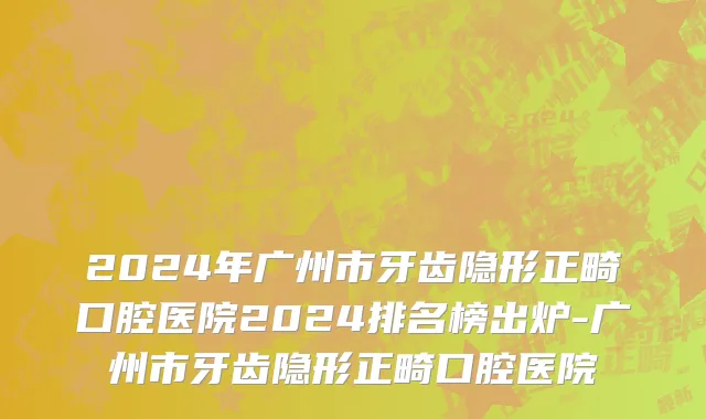 2024年广州市牙齿隐形正畸口腔医院2024排名榜出炉-广州市牙齿隐形正畸口腔医院