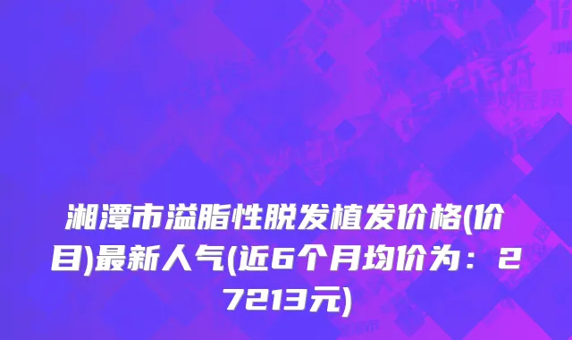 湘潭市溢脂性脱发植发价格(价目)最新人气(近6个月均价为：27213元)