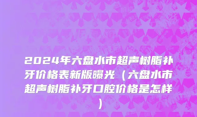 2024年六盘水市超声树脂补牙价格表新版曝光（六盘水市超声树脂补牙口腔价格是怎样）