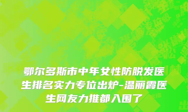 鄂尔多斯市中年女性防脱发医生排名实力专位出炉-温丽霞医生网友力推都入围了