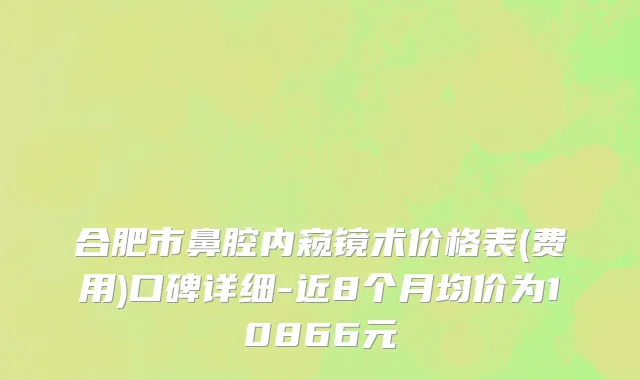 合肥市鼻腔内窥镜术价格表(费用)口碑详细-近8个月均价为10866元