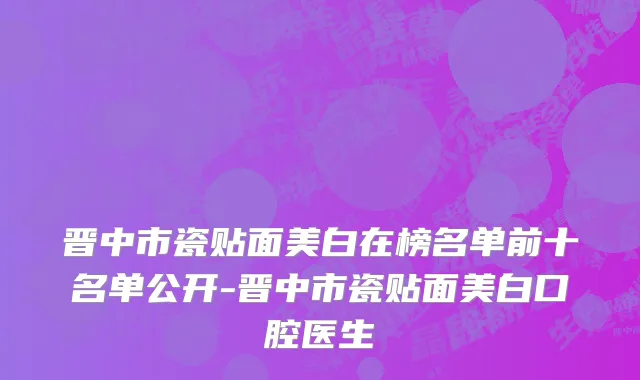 晋中市瓷贴面美白在榜名单前十名单公开-晋中市瓷贴面美白口腔医生
