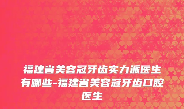 福建省美容冠牙齿实力派医生有哪些-福建省美容冠牙齿口腔医生