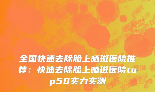 全国快速去除脸上晒斑医院推荐：快速去除脸上晒斑医院top50实力实测