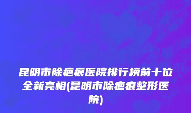 昆明市除疤痕医院排行榜前十位全新亮相(昆明市除疤痕整形医院)