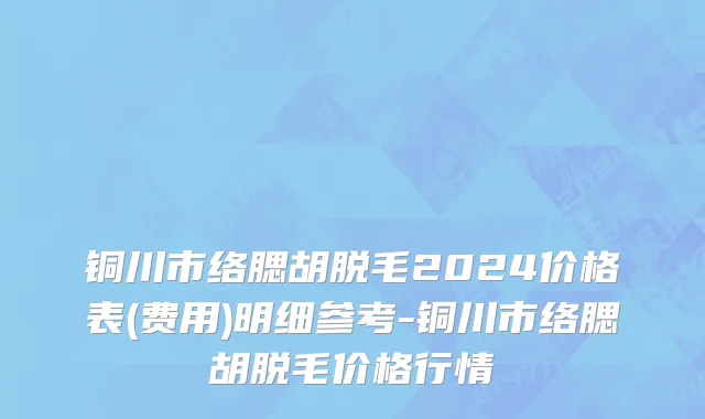 铜川市络腮胡脱毛2024价格表(费用)明细参考-铜川市络腮胡脱毛价格行情