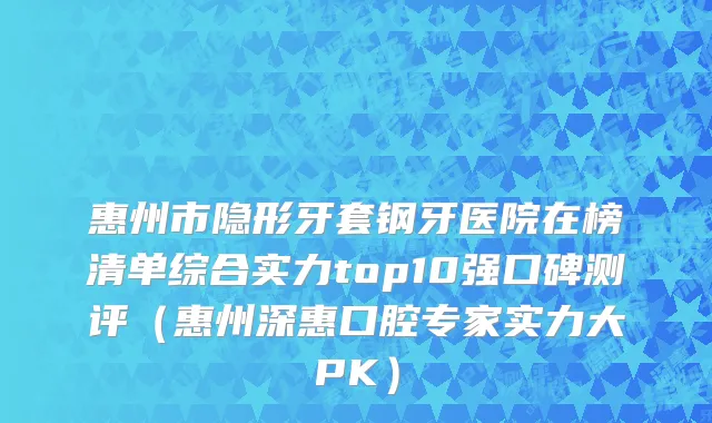 惠州市隐形牙套钢牙医院在榜清单综合实力top10强口碑测评（惠州深惠口腔专家实力大PK）