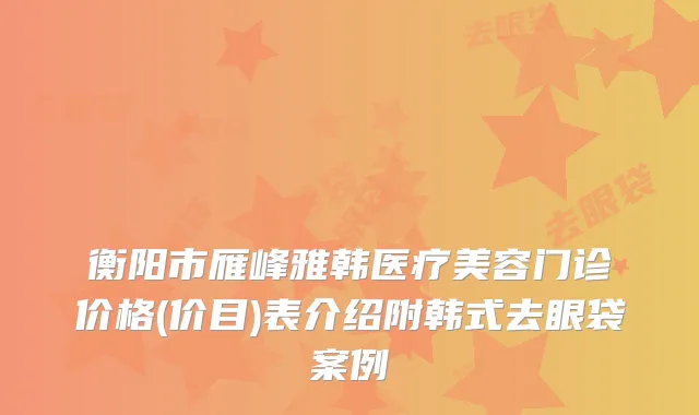 衡阳市雁峰雅韩医疗美容门诊价格(价目)表介绍附韩式去眼袋案例