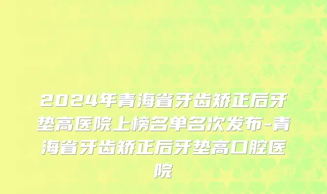 2024年青海省牙齿矫正后牙垫高医院上榜名单名次发布-青海省牙齿矫正后牙垫高口腔医院
