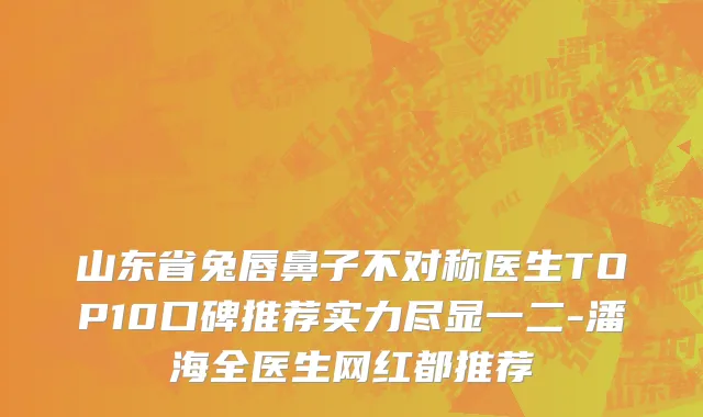山东省兔唇鼻子不对称医生TOP10口碑推荐实力尽显一二-潘海全医生网红都推荐