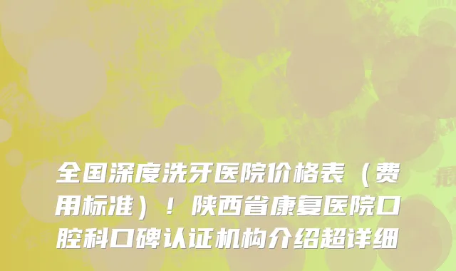 全国深度洗牙医院价格表（费用标准）！陕西省康复医院口腔科口碑认证机构介绍超详细