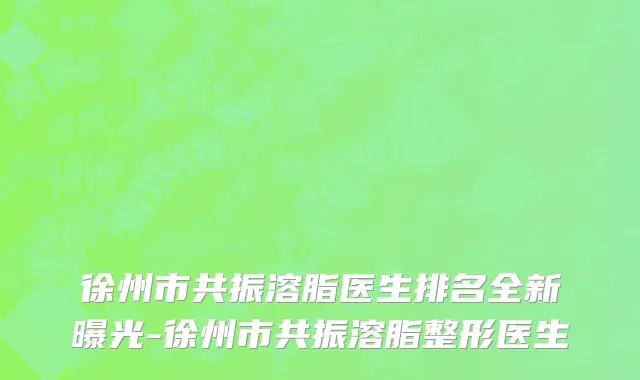 徐州市共振溶脂医生排名全新曝光-徐州市共振溶脂整形医生