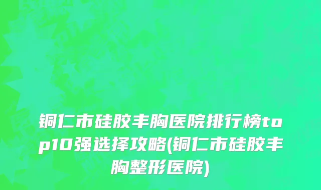 铜仁市硅胶丰胸医院排行榜top10强选择攻略(铜仁市硅胶丰胸整形医院)