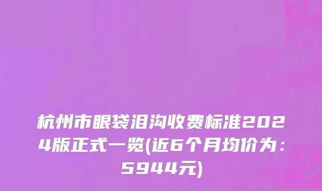杭州市眼袋泪沟收费标准2024版正式一览(近6个月均价为：5944元)