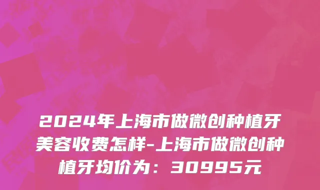 2024年上海市做微创种植牙美容收费怎样-上海市做微创种植牙均价为：30995元
