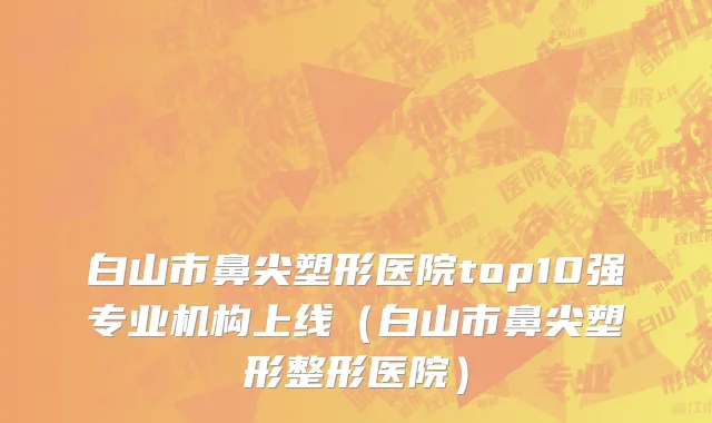 白山市鼻尖塑形医院top10强专业机构上线（白山市鼻尖塑形整形医院）