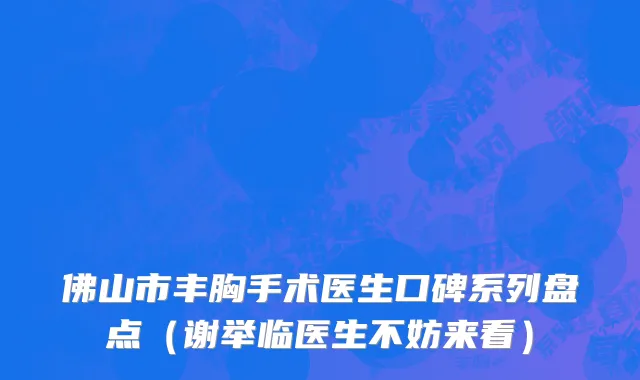 佛山市丰胸手术医生口碑系列盘点（谢举临医生不妨来看）