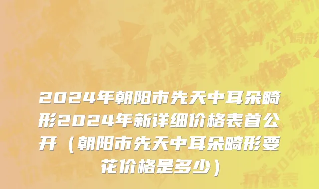 2024年朝阳市先天中耳朵畸形2024年新详细价格表首公开（朝阳市先天中耳朵畸形要花价格是多少）