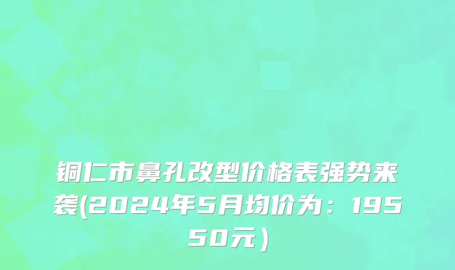 铜仁市鼻孔改型价格表强势来袭(2024年5月均价为：19550元）