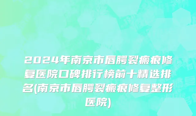 2024年南京市唇腭裂瘢痕修复医院口碑排行榜前十精选排名(南京市唇腭裂瘢痕修复整形医院)