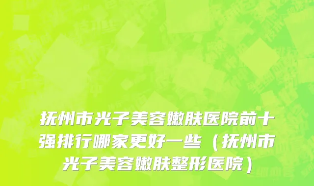 抚州市光子美容嫩肤医院前十强排行哪家更好一些（抚州市光子美容嫩肤整形医院）