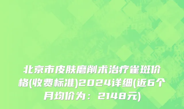 北京市皮肤磨削术治疗雀斑价格(收费标准)2024详细(近6个月均价为：2148元)