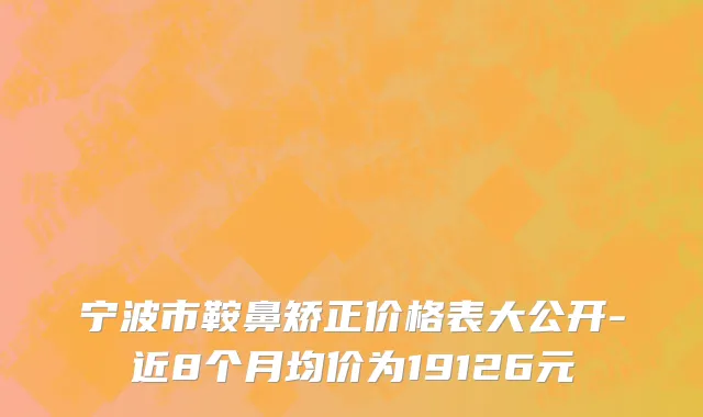 宁波市鞍鼻矫正价格表大公开-近8个月均价为19126元