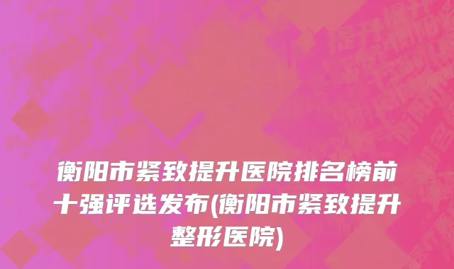 衡阳市紧致提升医院排名榜前十强评选发布(衡阳市紧致提升整形医院)