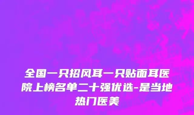 全国一只招风耳一只贴面耳医院上榜名单二十强优选-是当地热门医美