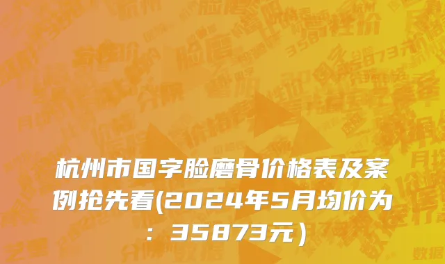 杭州市国字脸磨骨价格表及案例抢先看(2024年5月均价为：35873元）