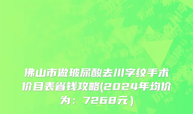 佛山市做玻尿酸去川字纹手术价目表省钱攻略(2024年均价为：7268元）
