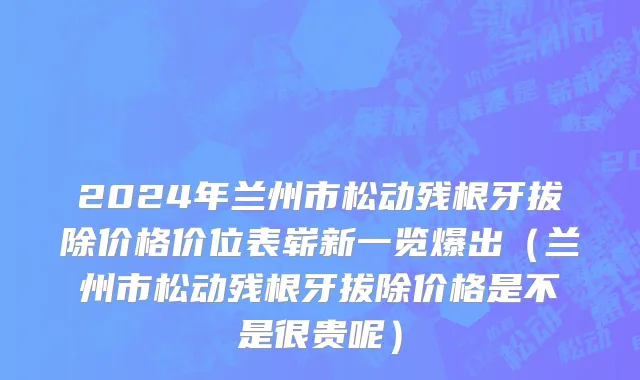 2024年兰州市松动残根牙拔除价格价位表崭新一览爆出（兰州市松动残根牙拔除价格是不是很贵呢）